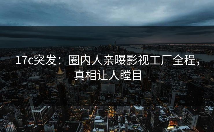 17c突发:圈内人亲曝影视工厂全程,真相让人瞠目 17c突发:圈内人亲曝影视工厂全程,真相让人瞠目