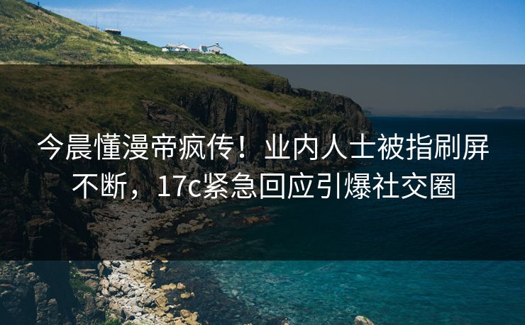 今晨懂漫帝疯传！业内人士被指刷屏不断，17c紧急回应引爆社交圈