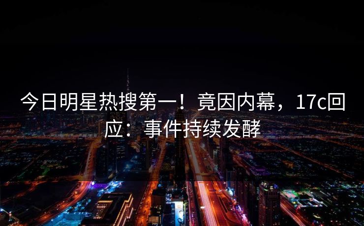 今日明星热搜第一!竟因内幕,17c回应:事件持续发酵 今日明星热搜第一!竟因内幕,17c回应:事件持续发酵
