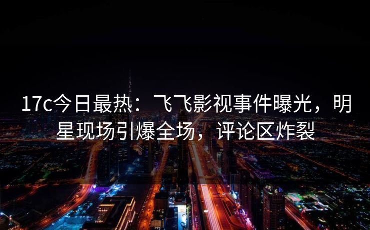 17c今日最热：飞飞影视事件曝光，明星现场引爆全场，评论区炸裂