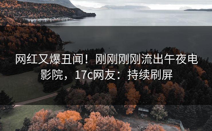 网红又爆丑闻！刚刚刚刚流出午夜电影院，17c网友：持续刷屏