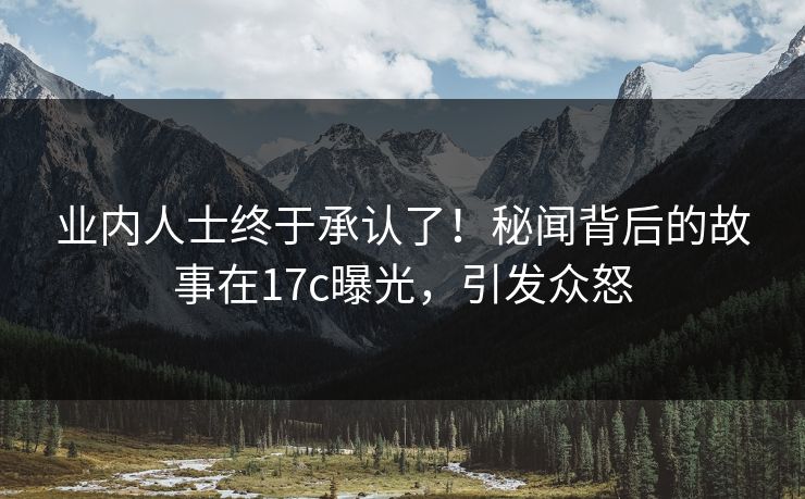 业内人士终于承认了！秘闻背后的故事在17c曝光，引发众怒