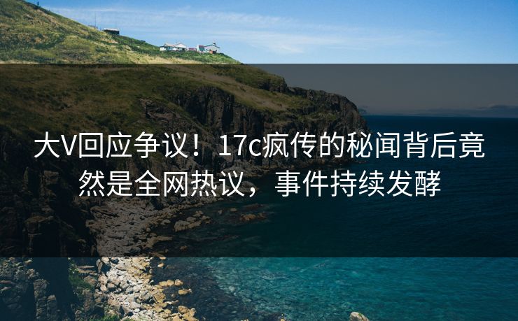 大V回应争议！17c疯传的秘闻背后竟然是全网热议，事件持续发酵