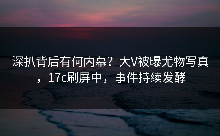 深扒背后有何内幕？大V被曝尤物写真，17c刷屏中，事件持续发酵