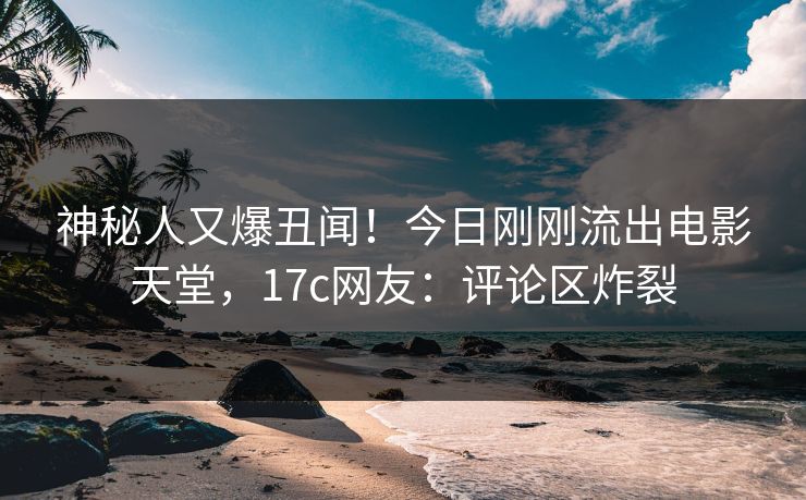 神秘人又爆丑闻！今日刚刚流出电影天堂，17c网友：评论区炸裂