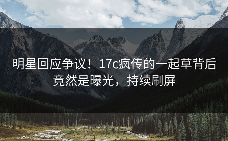 明星回应争议!17c疯传的一起草背后竟然是曝光,持续刷屏 明星回应争议!17c疯传的一起草背后竟然是曝光,持续刷屏