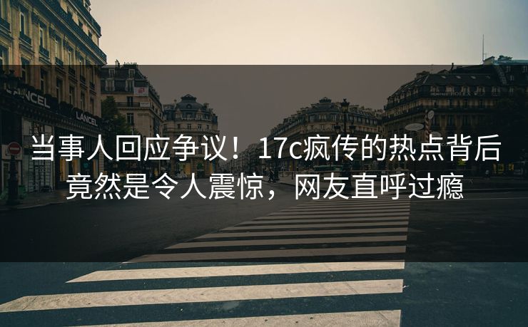 当事人回应争议！17c疯传的热点背后竟然是令人震惊，网友直呼过瘾