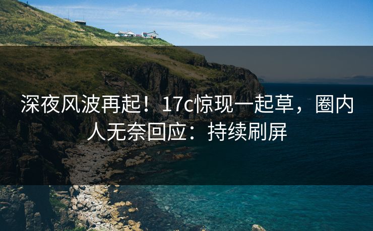 深夜风波再起！17c惊现一起草，圈内人无奈回应：持续刷屏