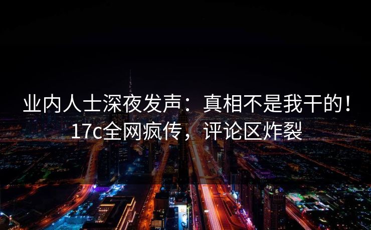 业内人士深夜发声：真相不是我干的！17c全网疯传，评论区炸裂