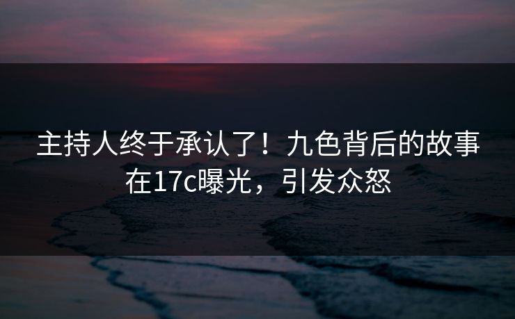 主持人终于承认了！九色背后的故事在17c曝光，引发众怒