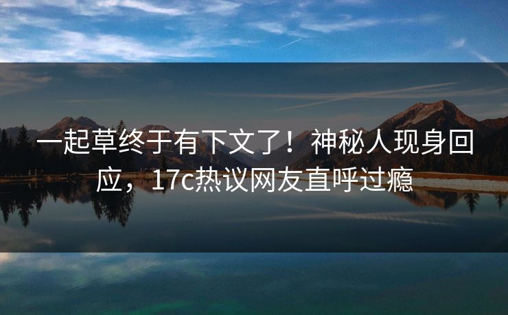 一起草终于有下文了！神秘人现身回应，17c热议网友直呼过瘾