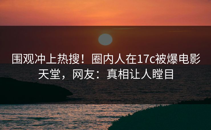 围观冲上热搜！圈内人在17c被爆电影天堂，网友：真相让人瞠目