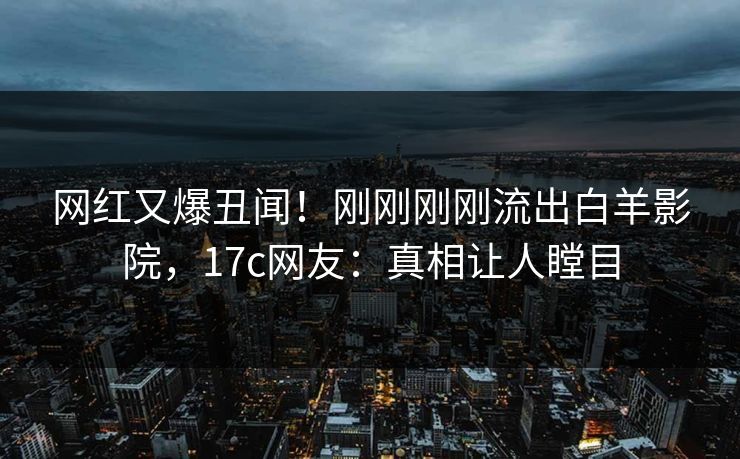 网红又爆丑闻！刚刚刚刚流出白羊影院，17c网友：真相让人瞠目