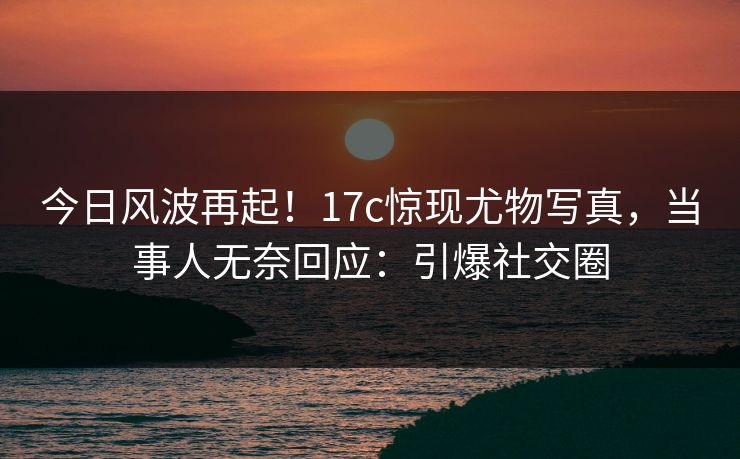 今日风波再起！17c惊现尤物写真，当事人无奈回应：引爆社交圈