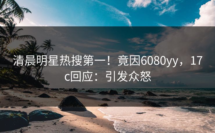 清晨明星热搜第一！竟因6080yy，17c回应：引发众怒