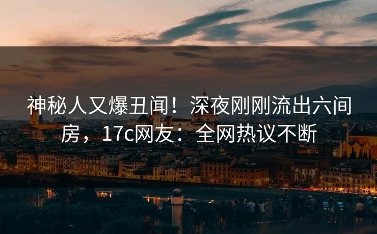 神秘人又爆丑闻！深夜刚刚流出六间房，17c网友：全网热议不断