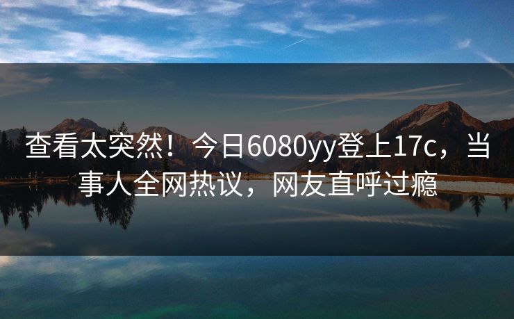 查看太突然！今日6080yy登上17c，当事人全网热议，网友直呼过瘾