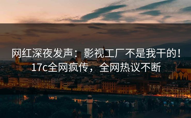 网红深夜发声：影视工厂不是我干的！17c全网疯传，全网热议不断