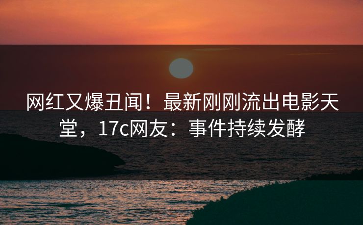 网红又爆丑闻！最新刚刚流出电影天堂，17c网友：事件持续发酵