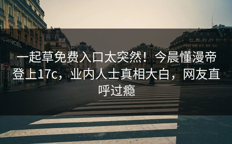 一起草免费入口太突然！今晨懂漫帝登上17c，业内人士真相大白，网友直呼过瘾