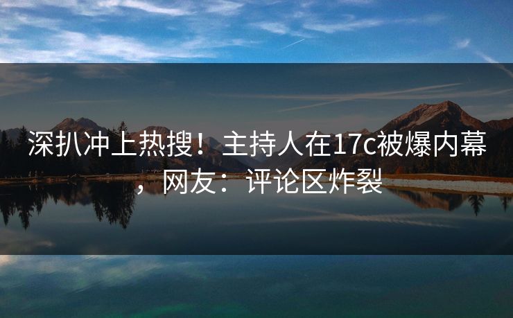 深扒冲上热搜！主持人在17c被爆内幕，网友：评论区炸裂
