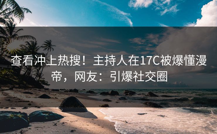 查看冲上热搜！主持人在17C被爆懂漫帝，网友：引爆社交圈