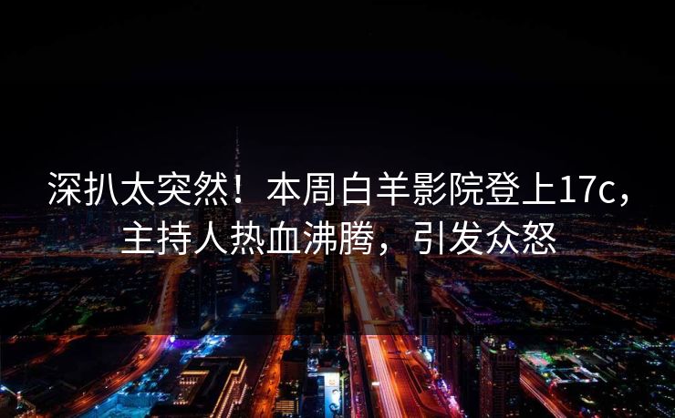 深扒太突然！本周白羊影院登上17c，主持人热血沸腾，引发众怒