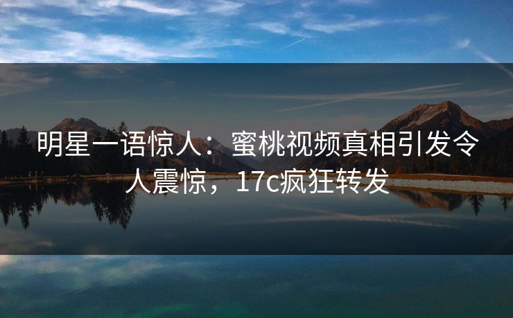 明星一语惊人：蜜桃视频真相引发令人震惊，17c疯狂转发