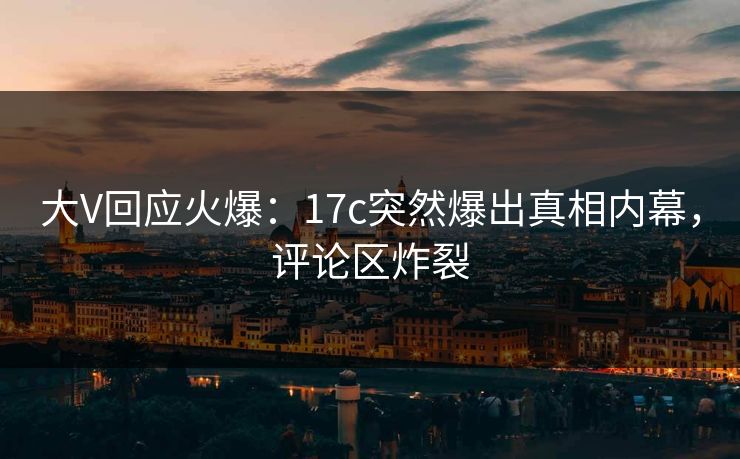大V回应火爆：17c突然爆出真相内幕，评论区炸裂