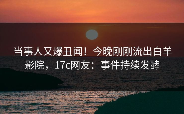 当事人又爆丑闻！今晚刚刚流出白羊影院，17c网友：事件持续发酵
