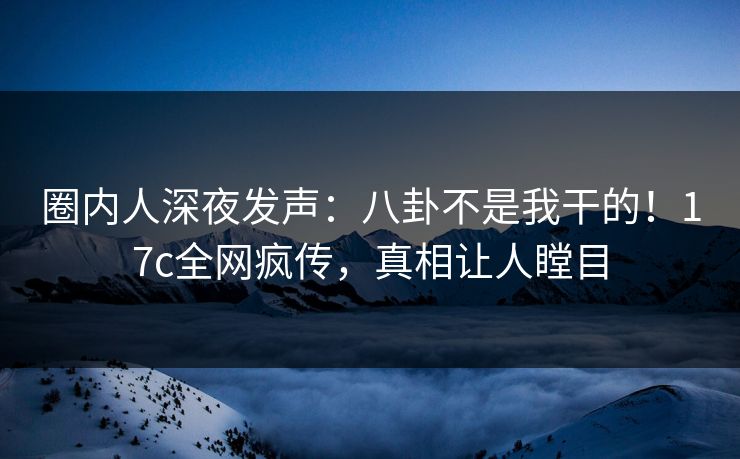 圈内人深夜发声：八卦不是我干的！17c全网疯传，真相让人瞠目