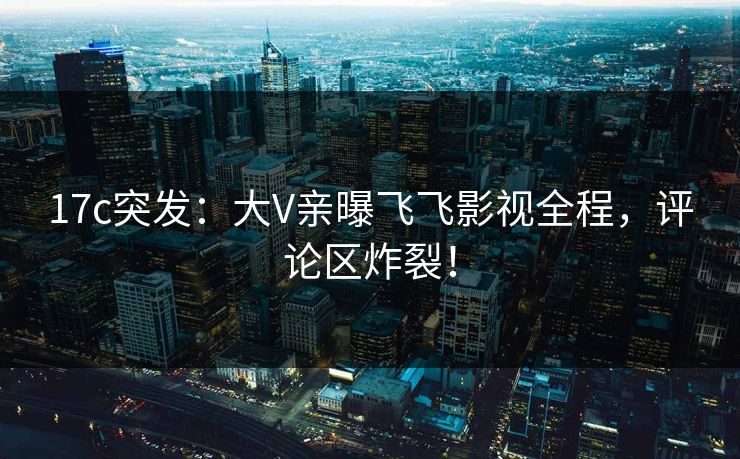 17c突发：大V亲曝飞飞影视全程，评论区炸裂！