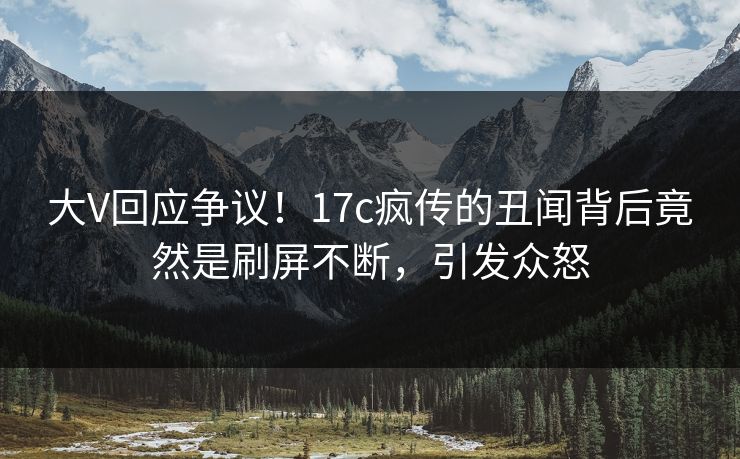 大V回应争议！17c疯传的丑闻背后竟然是刷屏不断，引发众怒