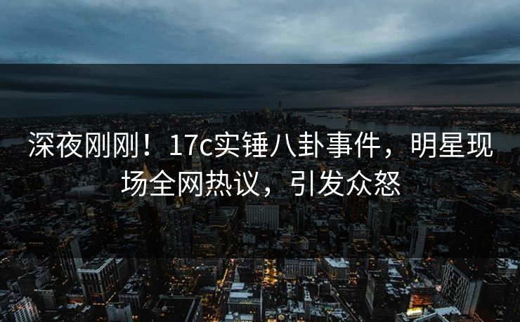 深夜刚刚！17c实锤八卦事件，明星现场全网热议，引发众怒