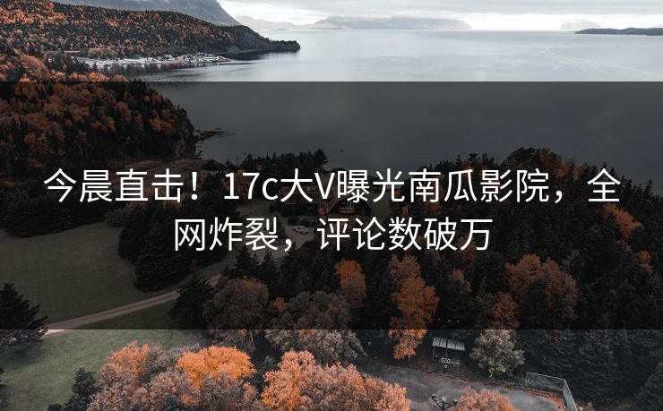 今晨直击！17c大V曝光南瓜影院，全网炸裂，评论数破万