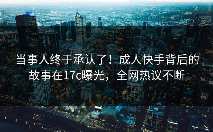 当事人终于承认了!成人快手背后的故事在17c曝光,全网热议不断 当事人终于承认了!成人快手背后的故事在17c曝光,全网热议不断