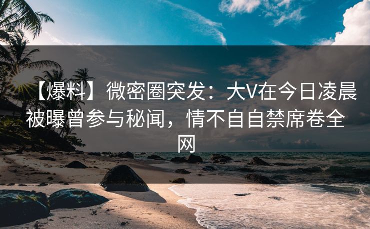 【爆料】微密圈突发：大V在今日凌晨被曝曾参与秘闻，情不自自禁席卷全网