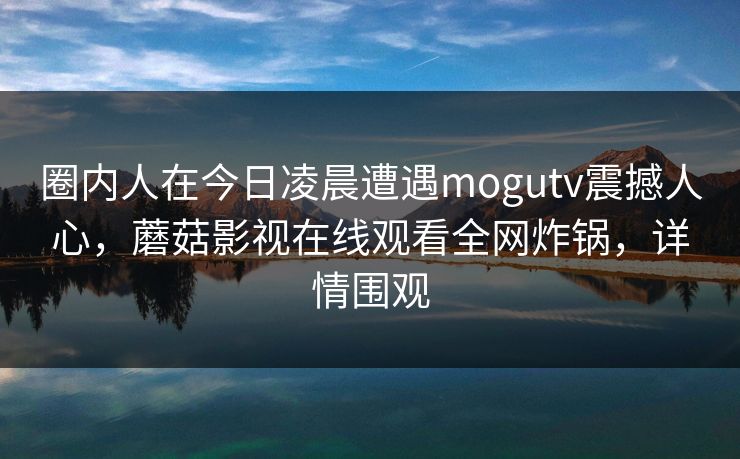 圈内人在今日凌晨遭遇mogutv震撼人心,蘑菇影视在线观看全网炸锅,详情围观 圈内人在今日凌晨遭遇mogutv震撼人心,蘑菇影视在线观看全网炸锅,详情围观