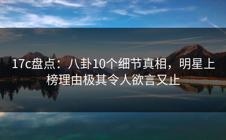 17c盘点：八卦10个细节真相，明星上榜理由极其令人欲言又止