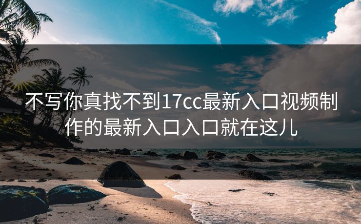不写你真找不到17cc最新入口视频制作的最新入口入口就在这儿