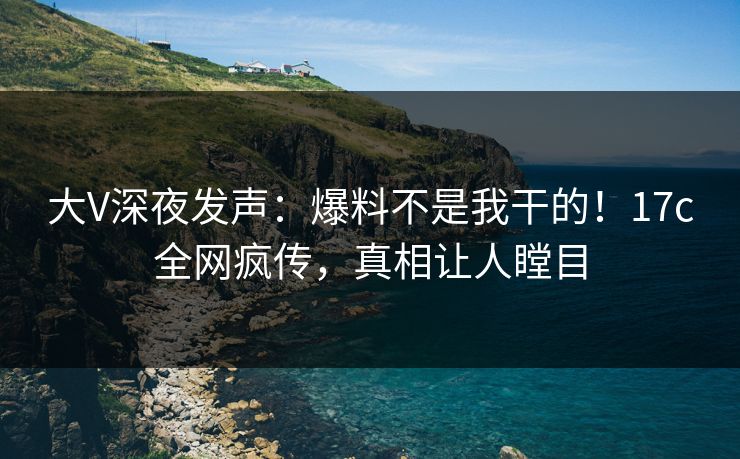 大V深夜发声：爆料不是我干的！17c全网疯传，真相让人瞠目