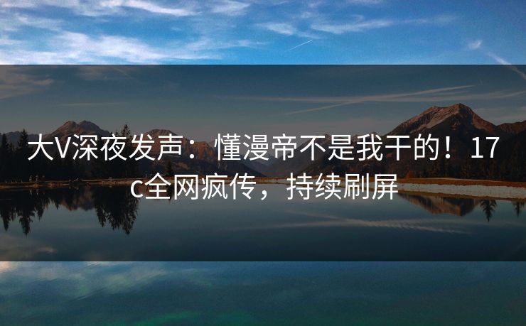 大V深夜发声：懂漫帝不是我干的！17c全网疯传，持续刷屏