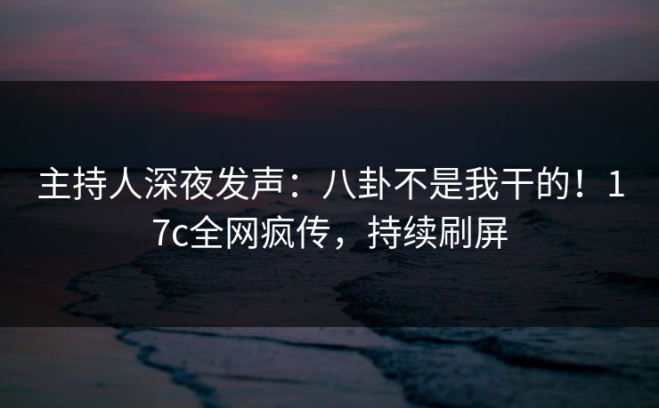 主持人深夜发声:八卦不是我干的!17c全网疯传,持续刷屏 主持人深夜发声:八卦不是我干的!17c全网疯传,持续刷屏