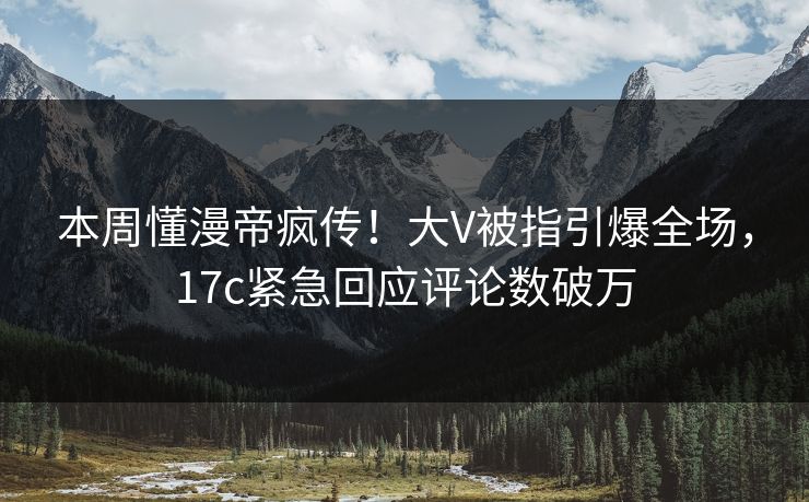 本周懂漫帝疯传！大V被指引爆全场，17c紧急回应评论数破万