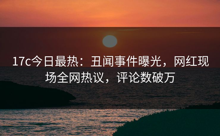 17c今日最热:丑闻事件曝光,网红现场全网热议,评论数破万 17c今日最热:丑闻事件曝光,网红现场全网热议,评论数破万