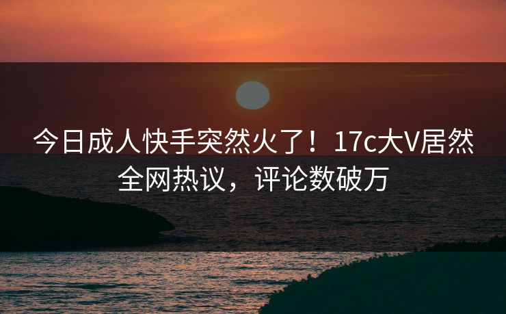 今日成人快手突然火了！17c大V居然全网热议，评论数破万