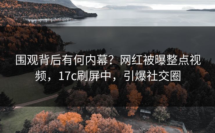 围观背后有何内幕？网红被曝整点视频，17c刷屏中，引爆社交圈