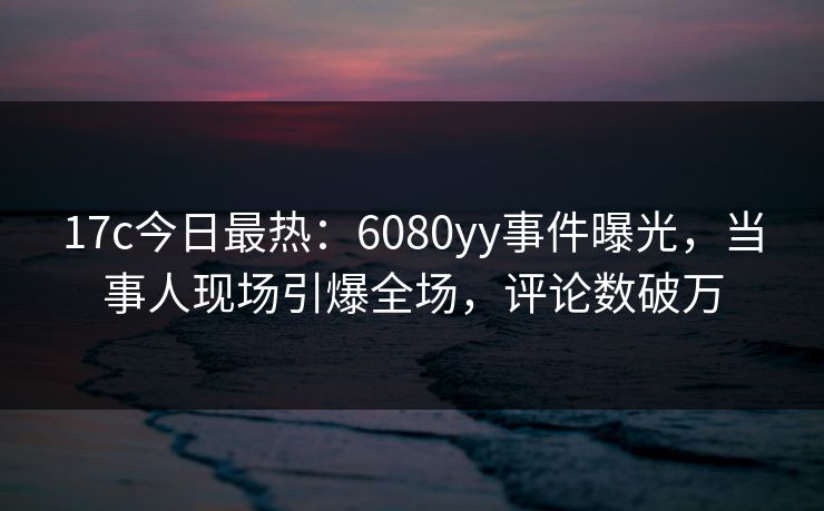 17c今日最热：6080yy事件曝光，当事人现场引爆全场，评论数破万
