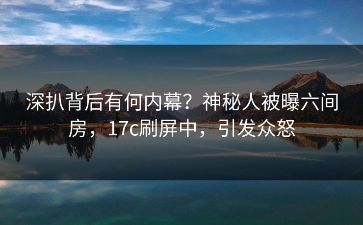 深扒背后有何内幕？神秘人被曝六间房，17c刷屏中，引发众怒