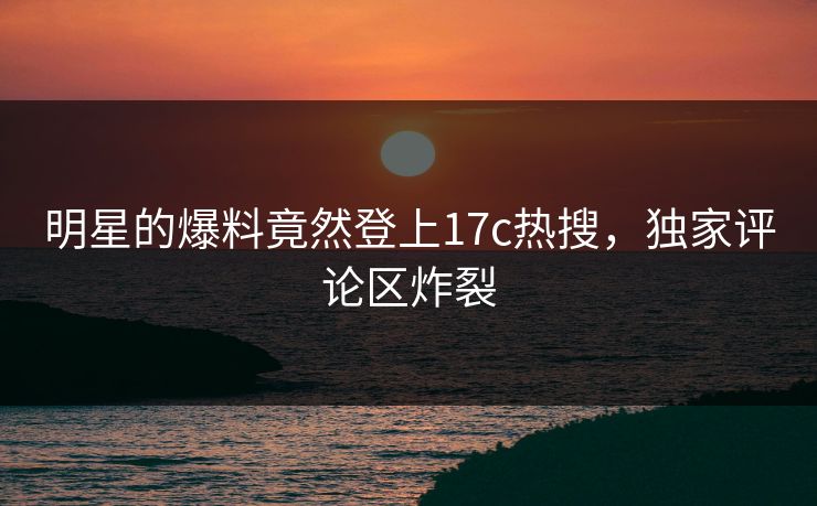 明星的爆料竟然登上17c热搜，独家评论区炸裂